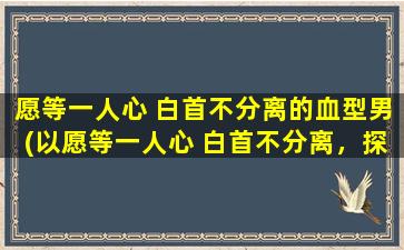 愿等一人心 白首不分离的血型男(以愿等一人心 白首不分离，探寻血型男真实内心世界)